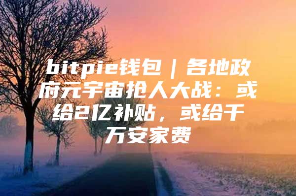 bitpie钱包｜各地政府元宇宙抢人大战：或给2亿补贴，或给千万安家费