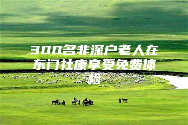 300名非深户老人在东门社康享受免费体检