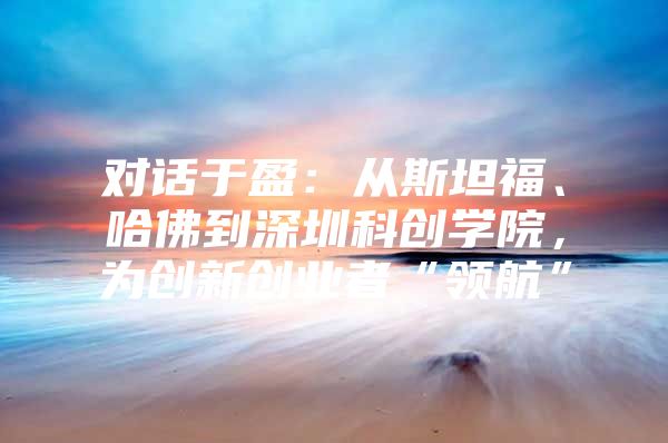对话于盈：从斯坦福、哈佛到深圳科创学院，为创新创业者“领航”