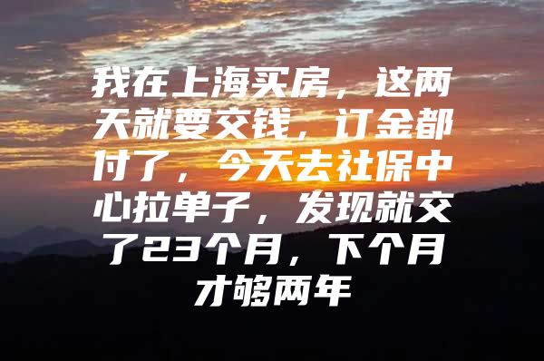我在上海买房，这两天就要交钱，订金都付了，今天去社保中心拉单子，发现就交了23个月，下个月才够两年