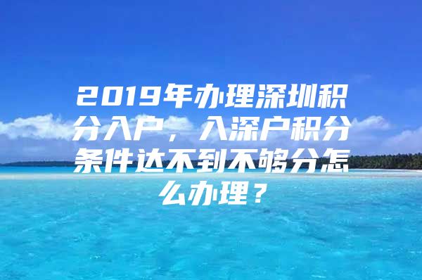 2019年办理深圳积分入户，入深户积分条件达不到不够分怎么办理？