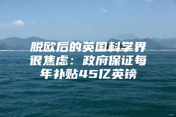 脱欧后的英国科学界很焦虑：政府保证每年补贴45亿英镑