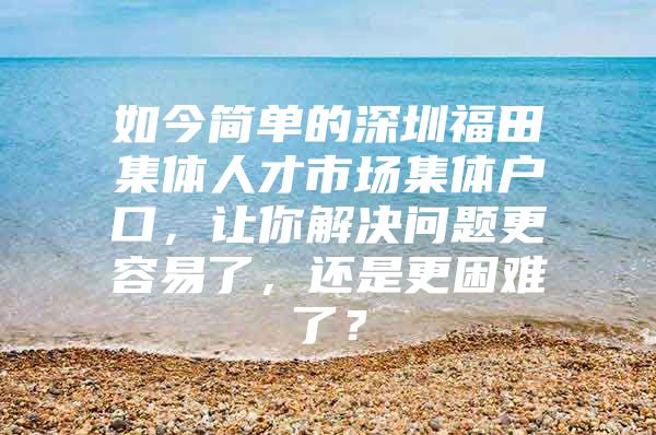 如今简单的深圳福田集体人才市场集体户口，让你解决问题更容易了，还是更困难了？