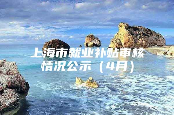上海市就业补贴审核情况公示（4月）