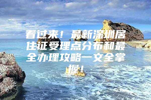 看过来！最新深圳居住证受理点分布和最全办理攻略一文全掌握！