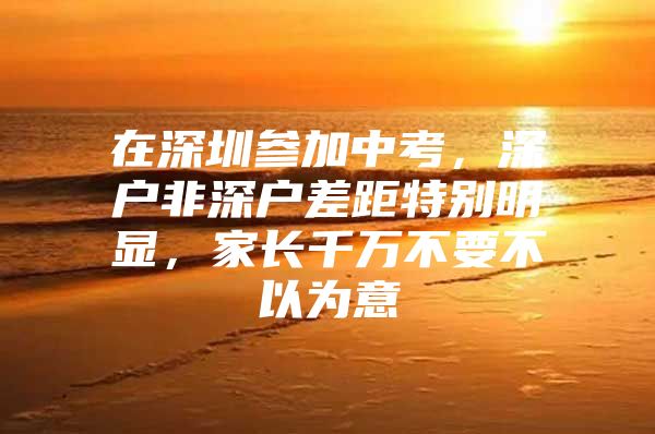 在深圳参加中考，深户非深户差距特别明显，家长千万不要不以为意