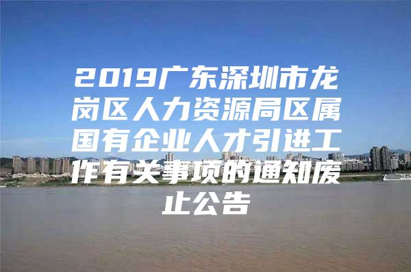 2019广东深圳市龙岗区人力资源局区属国有企业人才引进工作有关事项的通知废止公告