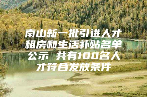 南山新一批引进人才租房和生活补贴名单公示 共有100名人才符合发放条件