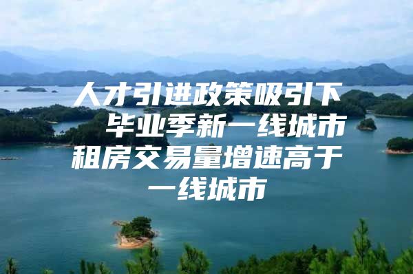人才引进政策吸引下  毕业季新一线城市租房交易量增速高于一线城市