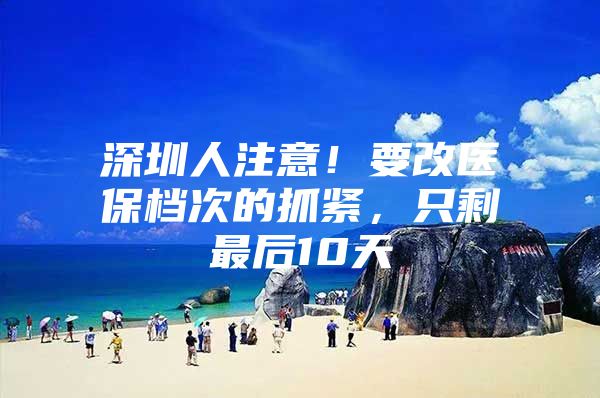 深圳人注意！要改医保档次的抓紧，只剩最后10天