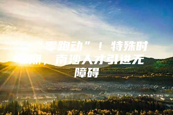 “零跑动”！特殊时期，南沙人才引进无障碍