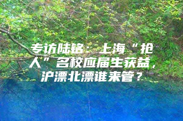 专访陆铭：上海“抢人”名校应届生获益，沪漂北漂谁来管？