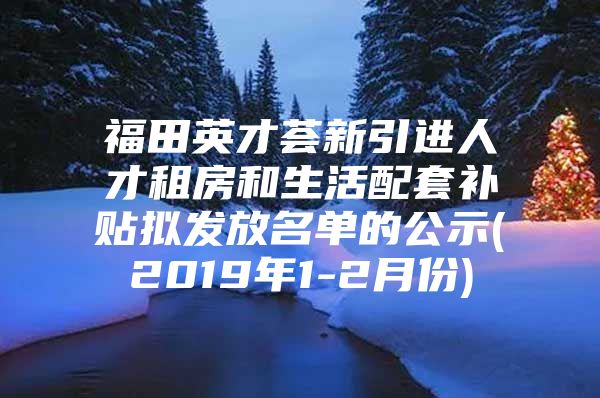 福田英才荟新引进人才租房和生活配套补贴拟发放名单的公示(2019年1-2月份)