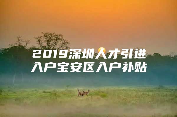 2019深圳人才引进入户宝安区入户补贴