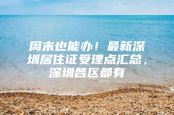 周末也能办！最新深圳居住证受理点汇总，深圳各区都有