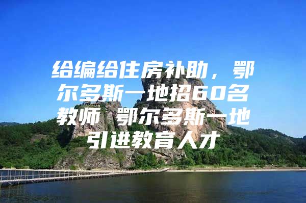 给编给住房补助，鄂尔多斯一地招60名教师 鄂尔多斯一地引进教育人才