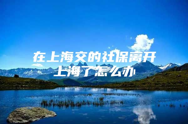 在上海交的社保离开上海了怎么办