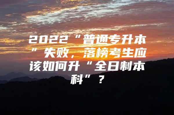 2022“普通专升本”失败，落榜考生应该如何升“全日制本科”？