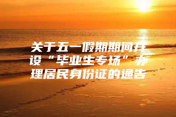 关于五一假期期间开设“毕业生专场”办理居民身份证的通告