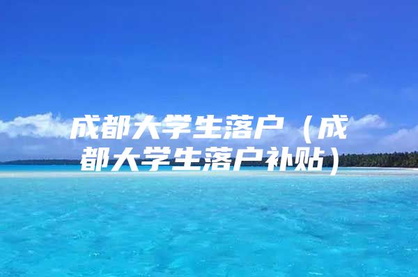 成都大学生落户（成都大学生落户补贴）