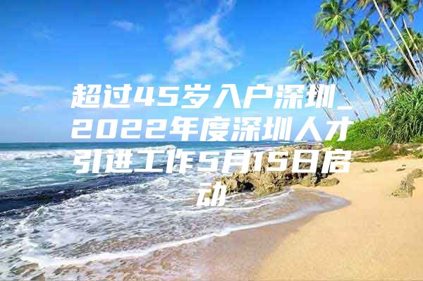 超过45岁入户深圳_2022年度深圳人才引进工作5月15日启动