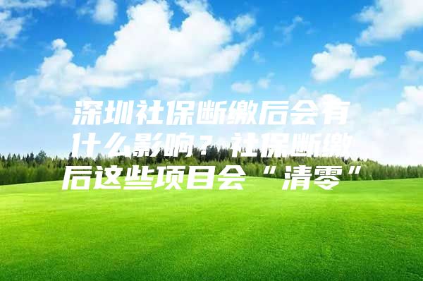 深圳社保断缴后会有什么影响？社保断缴后这些项目会“清零”
