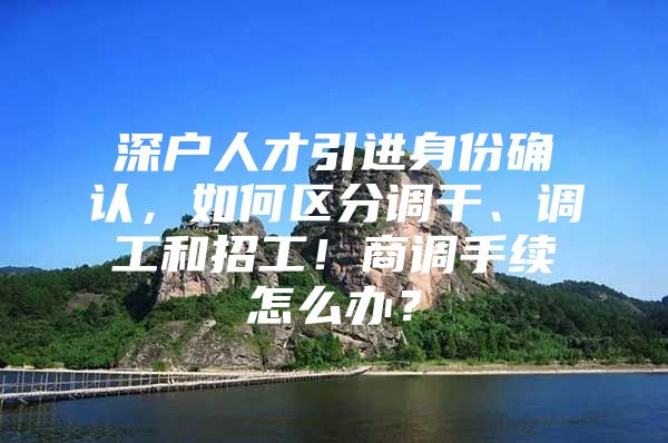 深户人才引进身份确认，如何区分调干、调工和招工！商调手续怎么办？