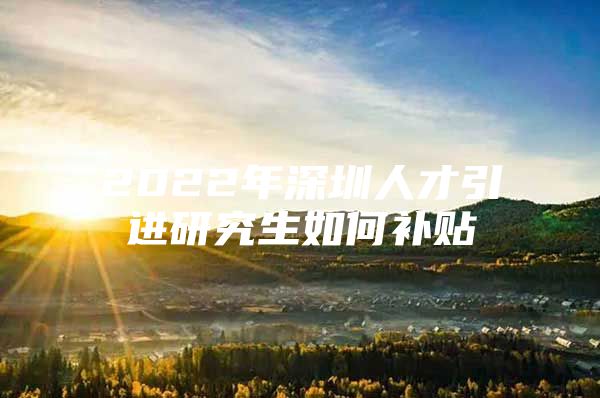 2022年深圳人才引进研究生如何补贴