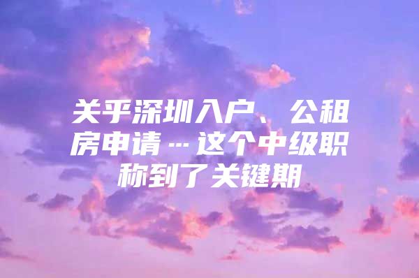 关乎深圳入户、公租房申请…这个中级职称到了关键期