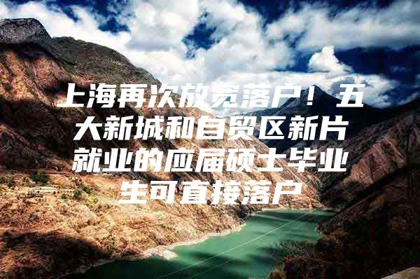 上海再次放宽落户！五大新城和自贸区新片就业的应届硕士毕业生可直接落户