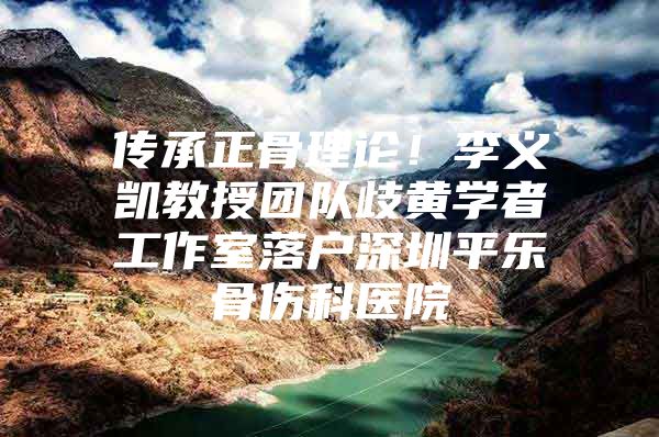 传承正骨理论！李义凯教授团队歧黄学者工作室落户深圳平乐骨伤科医院