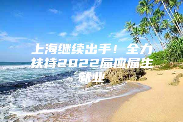 上海继续出手！全力扶持2022届应届生就业