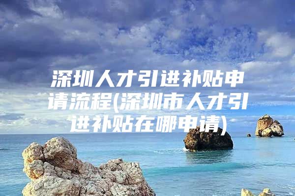 深圳人才引进补贴申请流程(深圳市人才引进补贴在哪申请)