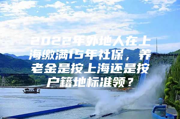 2022年外地人在上海缴满15年社保，养老金是按上海还是按户籍地标准领？