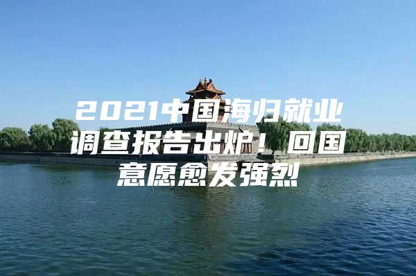 2021中国海归就业调查报告出炉！回国意愿愈发强烈