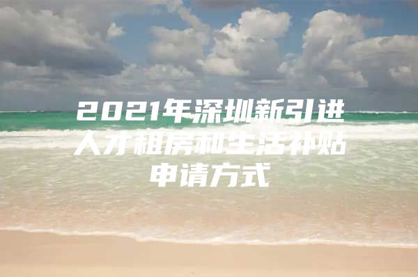 2021年深圳新引进人才租房和生活补贴申请方式