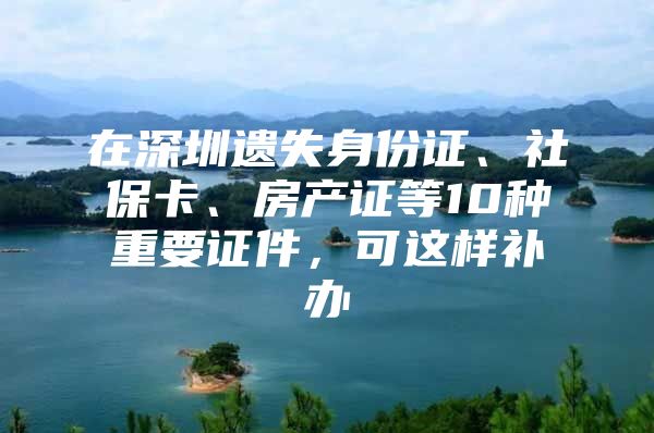 在深圳遗失身份证、社保卡、房产证等10种重要证件，可这样补办