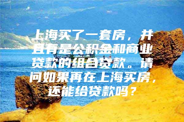 上海买了一套房，并且有是公积金和商业贷款的组合贷款。请问如果再在上海买房，还能给贷款吗？