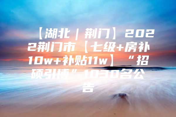 【湖北｜荆门】2022荆门市【七级+房补10w+补贴11w】“招硕引博”1030名公告