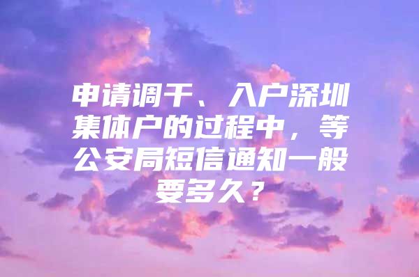 申请调干、入户深圳集体户的过程中，等公安局短信通知一般要多久？