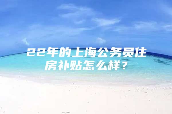 22年的上海公务员住房补贴怎么样？