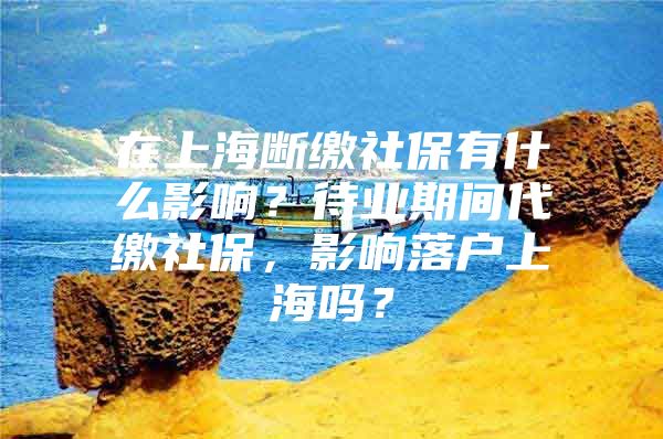 在上海断缴社保有什么影响？待业期间代缴社保，影响落户上海吗？