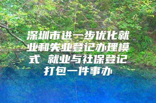 深圳市进一步优化就业和失业登记办理模式 就业与社保登记打包一件事办