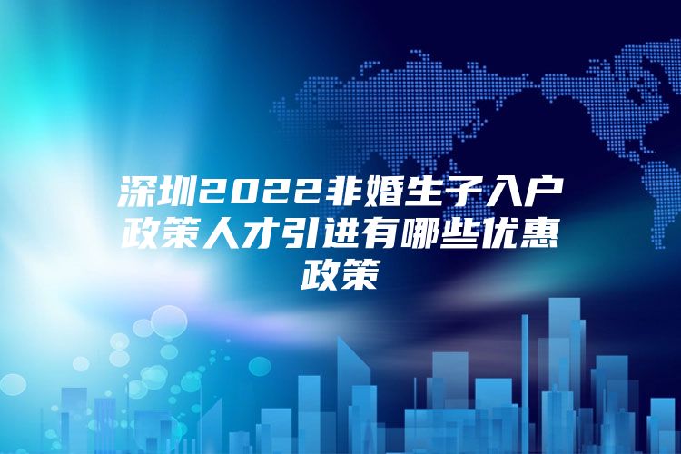 深圳2022非婚生子入户政策人才引进有哪些优惠政策