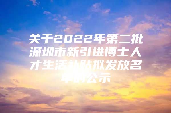 关于2022年第二批深圳市新引进博士人才生活补贴拟发放名单的公示
