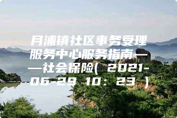 月浦镇社区事务受理服务中心服务指南——社会保险( 2021-06-29 10：23 )