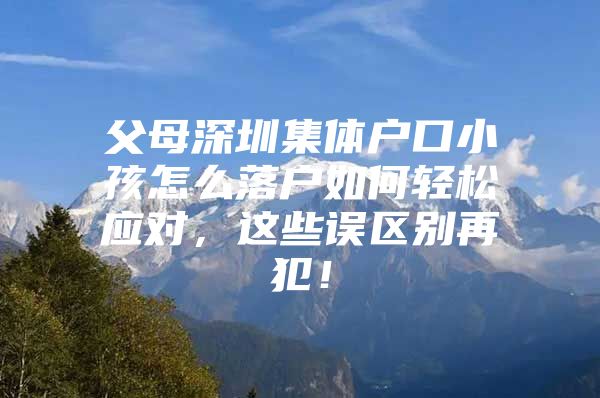 父母深圳集体户口小孩怎么落户如何轻松应对，这些误区别再犯！