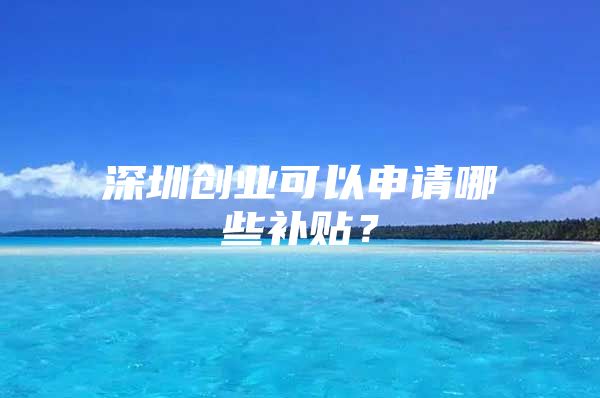 深圳创业可以申请哪些补贴？