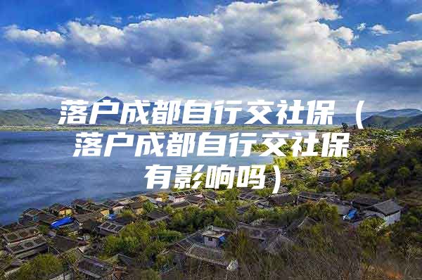 落户成都自行交社保（落户成都自行交社保有影响吗）