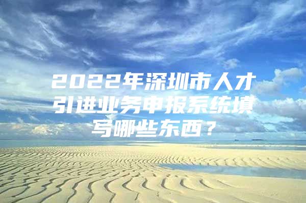2022年深圳市人才引进业务申报系统填写哪些东西？